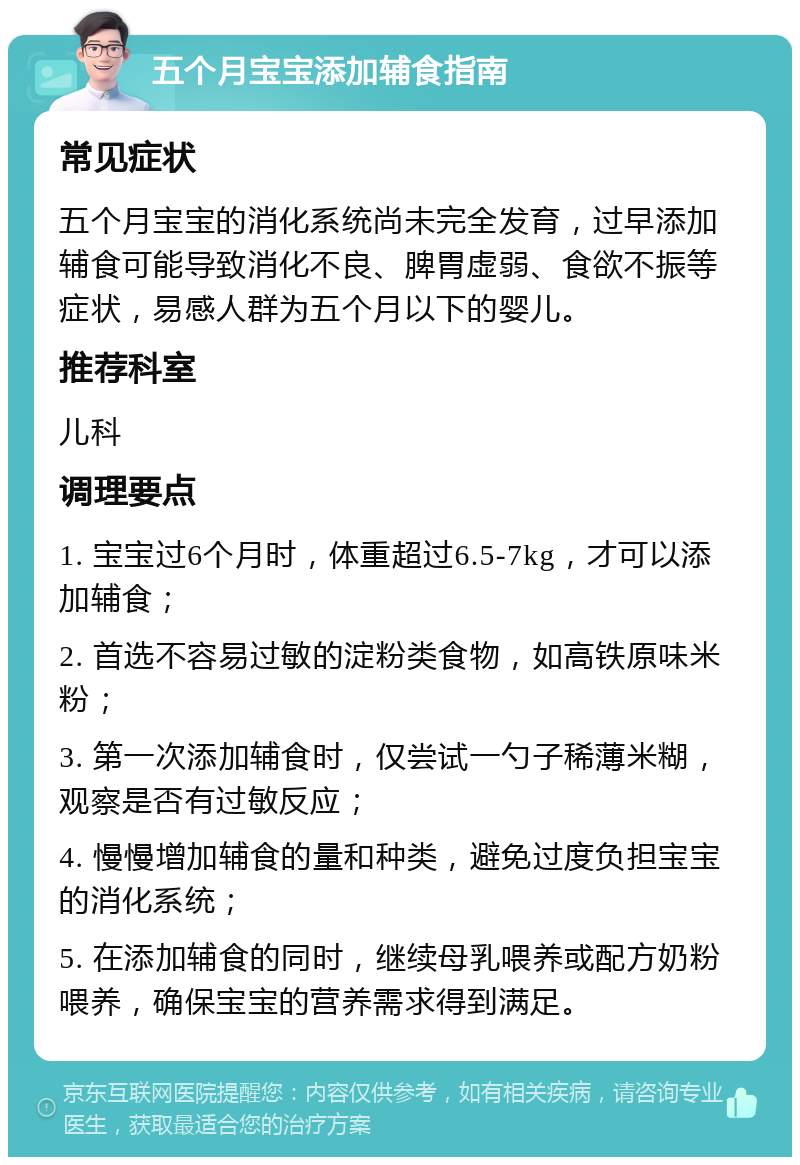 五个月宝宝添加辅食指南 常见症状 五个月宝宝的消化系统尚未完全发育，过早添加辅食可能导致消化不良、脾胃虚弱、食欲不振等症状，易感人群为五个月以下的婴儿。 推荐科室 儿科 调理要点 1. 宝宝过6个月时，体重超过6.5-7kg，才可以添加辅食； 2. 首选不容易过敏的淀粉类食物，如高铁原味米粉； 3. 第一次添加辅食时，仅尝试一勺子稀薄米糊，观察是否有过敏反应； 4. 慢慢增加辅食的量和种类，避免过度负担宝宝的消化系统； 5. 在添加辅食的同时，继续母乳喂养或配方奶粉喂养，确保宝宝的营养需求得到满足。