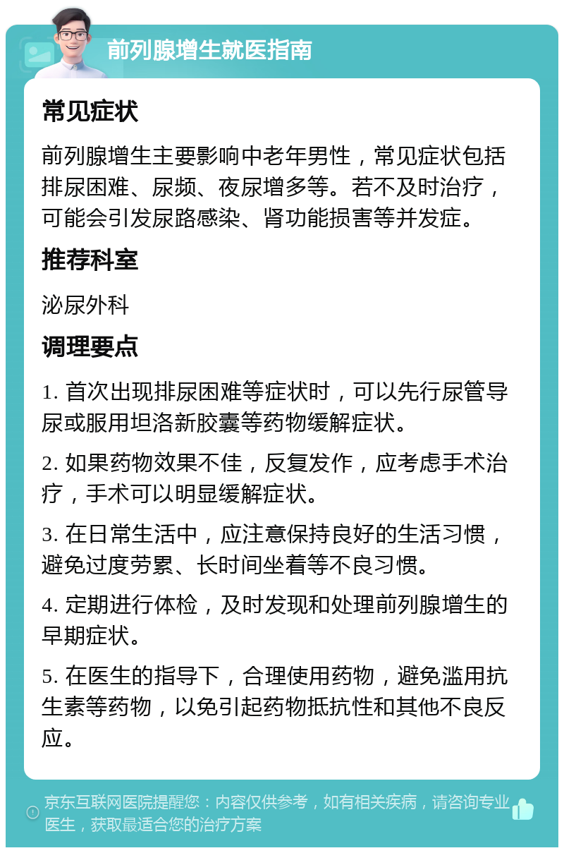 前列腺增生就医指南 常见症状 前列腺增生主要影响中老年男性，常见症状包括排尿困难、尿频、夜尿增多等。若不及时治疗，可能会引发尿路感染、肾功能损害等并发症。 推荐科室 泌尿外科 调理要点 1. 首次出现排尿困难等症状时，可以先行尿管导尿或服用坦洛新胶囊等药物缓解症状。 2. 如果药物效果不佳，反复发作，应考虑手术治疗，手术可以明显缓解症状。 3. 在日常生活中，应注意保持良好的生活习惯，避免过度劳累、长时间坐着等不良习惯。 4. 定期进行体检，及时发现和处理前列腺增生的早期症状。 5. 在医生的指导下，合理使用药物，避免滥用抗生素等药物，以免引起药物抵抗性和其他不良反应。