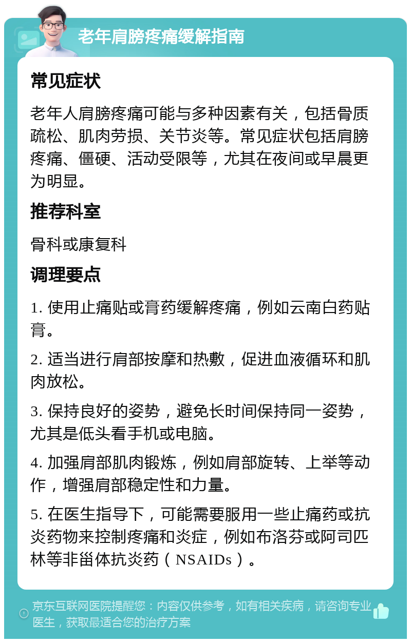 老年肩膀疼痛缓解指南 常见症状 老年人肩膀疼痛可能与多种因素有关，包括骨质疏松、肌肉劳损、关节炎等。常见症状包括肩膀疼痛、僵硬、活动受限等，尤其在夜间或早晨更为明显。 推荐科室 骨科或康复科 调理要点 1. 使用止痛贴或膏药缓解疼痛，例如云南白药贴膏。 2. 适当进行肩部按摩和热敷，促进血液循环和肌肉放松。 3. 保持良好的姿势，避免长时间保持同一姿势，尤其是低头看手机或电脑。 4. 加强肩部肌肉锻炼，例如肩部旋转、上举等动作，增强肩部稳定性和力量。 5. 在医生指导下，可能需要服用一些止痛药或抗炎药物来控制疼痛和炎症，例如布洛芬或阿司匹林等非甾体抗炎药（NSAIDs）。