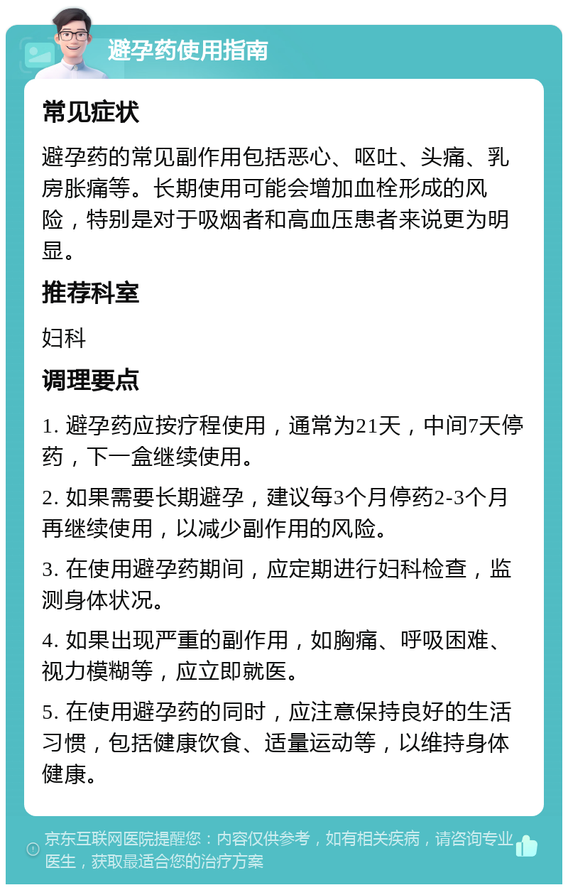 避孕药使用指南 常见症状 避孕药的常见副作用包括恶心、呕吐、头痛、乳房胀痛等。长期使用可能会增加血栓形成的风险，特别是对于吸烟者和高血压患者来说更为明显。 推荐科室 妇科 调理要点 1. 避孕药应按疗程使用，通常为21天，中间7天停药，下一盒继续使用。 2. 如果需要长期避孕，建议每3个月停药2-3个月再继续使用，以减少副作用的风险。 3. 在使用避孕药期间，应定期进行妇科检查，监测身体状况。 4. 如果出现严重的副作用，如胸痛、呼吸困难、视力模糊等，应立即就医。 5. 在使用避孕药的同时，应注意保持良好的生活习惯，包括健康饮食、适量运动等，以维持身体健康。