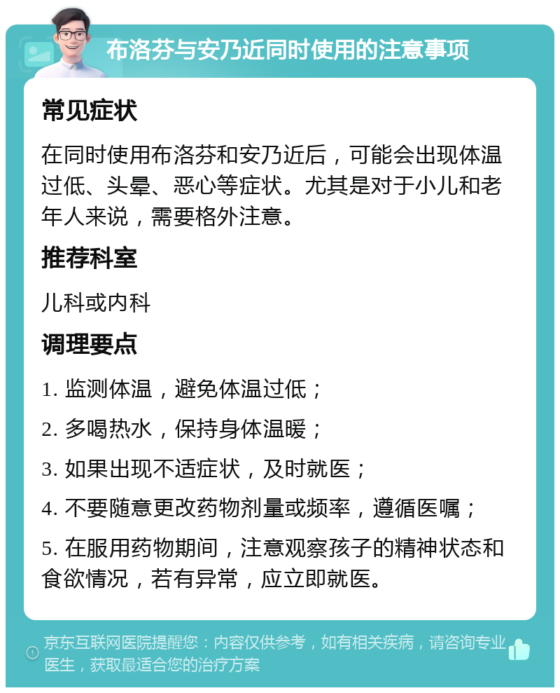 布洛芬与安乃近同时使用的注意事项 常见症状 在同时使用布洛芬和安乃近后，可能会出现体温过低、头晕、恶心等症状。尤其是对于小儿和老年人来说，需要格外注意。 推荐科室 儿科或内科 调理要点 1. 监测体温，避免体温过低； 2. 多喝热水，保持身体温暖； 3. 如果出现不适症状，及时就医； 4. 不要随意更改药物剂量或频率，遵循医嘱； 5. 在服用药物期间，注意观察孩子的精神状态和食欲情况，若有异常，应立即就医。