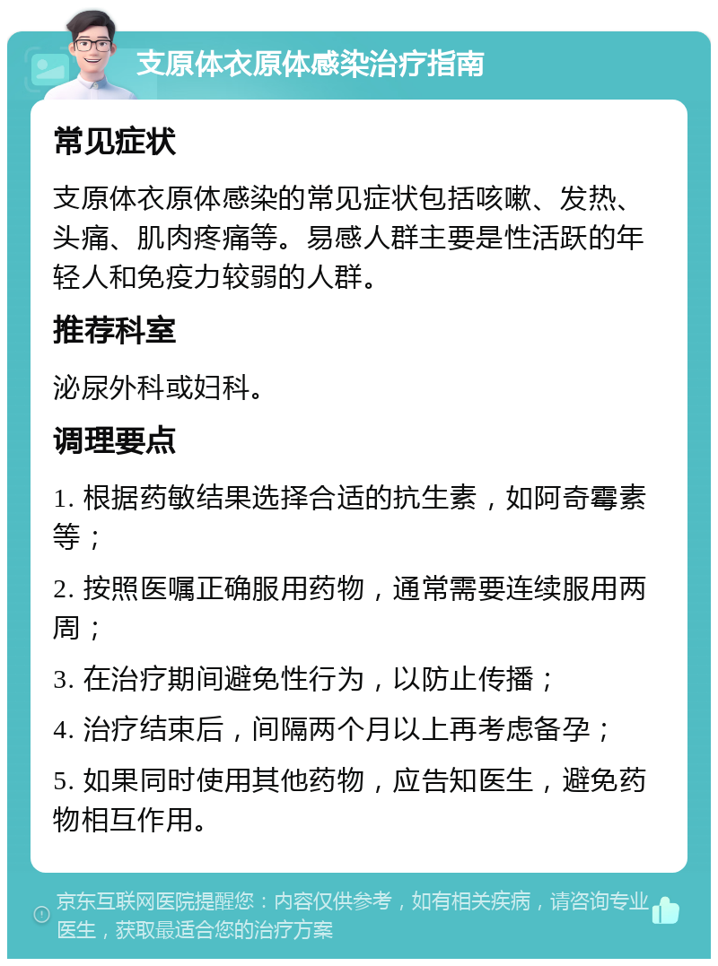 支原体衣原体感染治疗指南 常见症状 支原体衣原体感染的常见症状包括咳嗽、发热、头痛、肌肉疼痛等。易感人群主要是性活跃的年轻人和免疫力较弱的人群。 推荐科室 泌尿外科或妇科。 调理要点 1. 根据药敏结果选择合适的抗生素，如阿奇霉素等； 2. 按照医嘱正确服用药物，通常需要连续服用两周； 3. 在治疗期间避免性行为，以防止传播； 4. 治疗结束后，间隔两个月以上再考虑备孕； 5. 如果同时使用其他药物，应告知医生，避免药物相互作用。