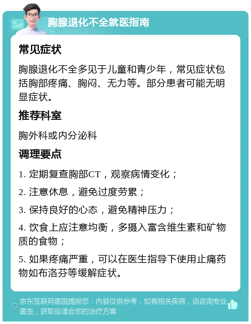 胸腺退化不全就医指南 常见症状 胸腺退化不全多见于儿童和青少年，常见症状包括胸部疼痛、胸闷、无力等。部分患者可能无明显症状。 推荐科室 胸外科或内分泌科 调理要点 1. 定期复查胸部CT，观察病情变化； 2. 注意休息，避免过度劳累； 3. 保持良好的心态，避免精神压力； 4. 饮食上应注意均衡，多摄入富含维生素和矿物质的食物； 5. 如果疼痛严重，可以在医生指导下使用止痛药物如布洛芬等缓解症状。