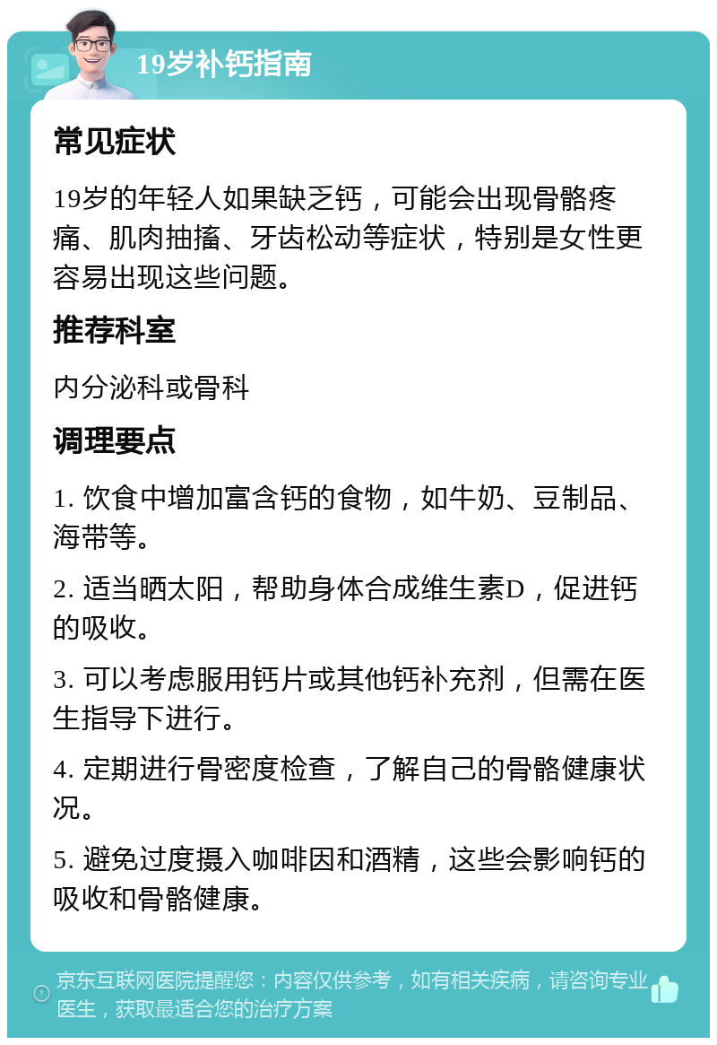 19岁补钙指南 常见症状 19岁的年轻人如果缺乏钙，可能会出现骨骼疼痛、肌肉抽搐、牙齿松动等症状，特别是女性更容易出现这些问题。 推荐科室 内分泌科或骨科 调理要点 1. 饮食中增加富含钙的食物，如牛奶、豆制品、海带等。 2. 适当晒太阳，帮助身体合成维生素D，促进钙的吸收。 3. 可以考虑服用钙片或其他钙补充剂，但需在医生指导下进行。 4. 定期进行骨密度检查，了解自己的骨骼健康状况。 5. 避免过度摄入咖啡因和酒精，这些会影响钙的吸收和骨骼健康。