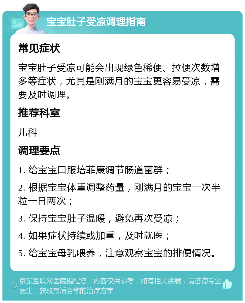 宝宝肚子受凉调理指南 常见症状 宝宝肚子受凉可能会出现绿色稀便、拉便次数增多等症状，尤其是刚满月的宝宝更容易受凉，需要及时调理。 推荐科室 儿科 调理要点 1. 给宝宝口服培菲康调节肠道菌群； 2. 根据宝宝体重调整药量，刚满月的宝宝一次半粒一日两次； 3. 保持宝宝肚子温暖，避免再次受凉； 4. 如果症状持续或加重，及时就医； 5. 给宝宝母乳喂养，注意观察宝宝的排便情况。