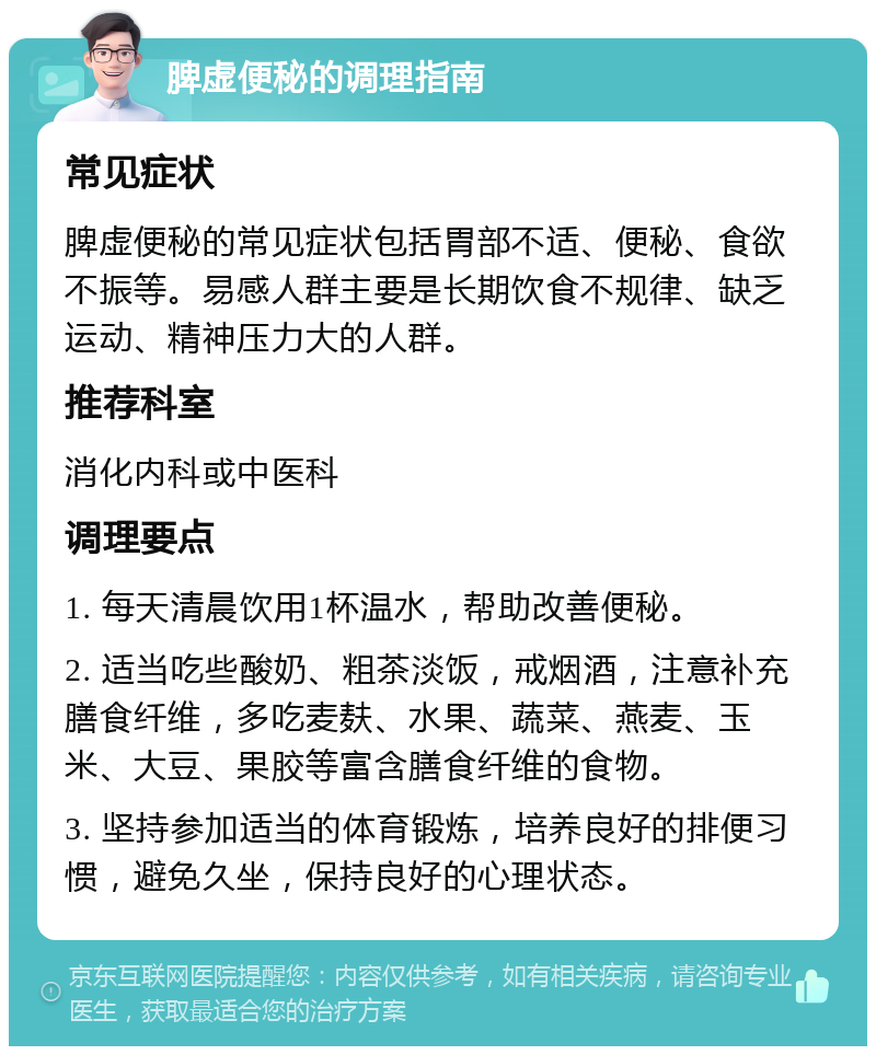 脾虚便秘的调理指南 常见症状 脾虚便秘的常见症状包括胃部不适、便秘、食欲不振等。易感人群主要是长期饮食不规律、缺乏运动、精神压力大的人群。 推荐科室 消化内科或中医科 调理要点 1. 每天清晨饮用1杯温水，帮助改善便秘。 2. 适当吃些酸奶、粗茶淡饭，戒烟酒，注意补充膳食纤维，多吃麦麸、水果、蔬菜、燕麦、玉米、大豆、果胶等富含膳食纤维的食物。 3. 坚持参加适当的体育锻炼，培养良好的排便习惯，避免久坐，保持良好的心理状态。