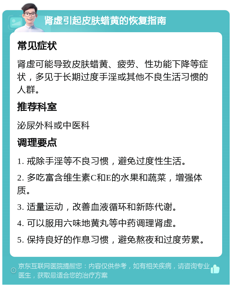 肾虚引起皮肤蜡黄的恢复指南 常见症状 肾虚可能导致皮肤蜡黄、疲劳、性功能下降等症状，多见于长期过度手淫或其他不良生活习惯的人群。 推荐科室 泌尿外科或中医科 调理要点 1. 戒除手淫等不良习惯，避免过度性生活。 2. 多吃富含维生素C和E的水果和蔬菜，增强体质。 3. 适量运动，改善血液循环和新陈代谢。 4. 可以服用六味地黄丸等中药调理肾虚。 5. 保持良好的作息习惯，避免熬夜和过度劳累。