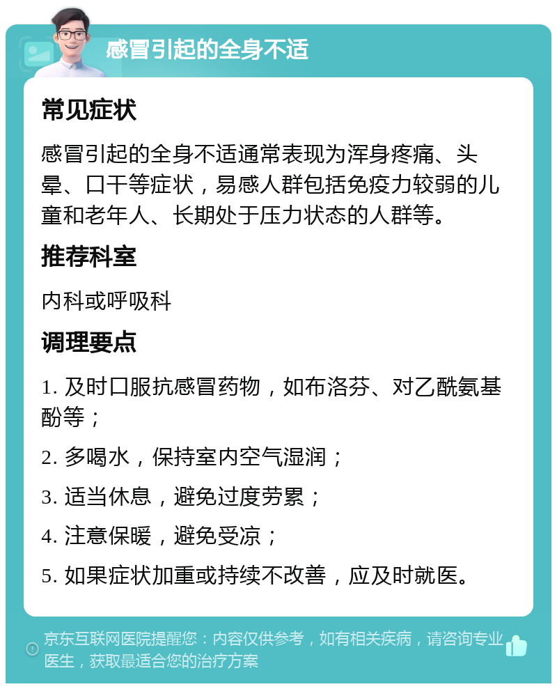 感冒引起的全身不适 常见症状 感冒引起的全身不适通常表现为浑身疼痛、头晕、口干等症状，易感人群包括免疫力较弱的儿童和老年人、长期处于压力状态的人群等。 推荐科室 内科或呼吸科 调理要点 1. 及时口服抗感冒药物，如布洛芬、对乙酰氨基酚等； 2. 多喝水，保持室内空气湿润； 3. 适当休息，避免过度劳累； 4. 注意保暖，避免受凉； 5. 如果症状加重或持续不改善，应及时就医。