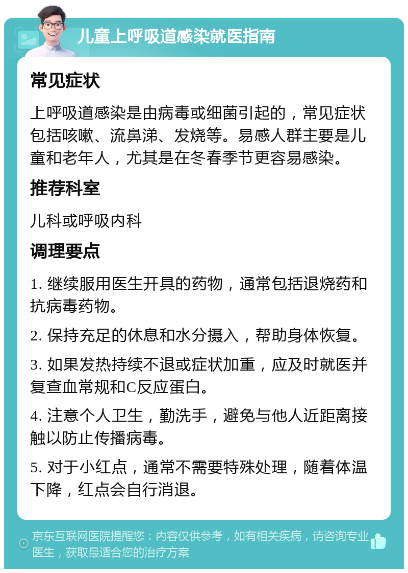 儿童上呼吸道感染就医指南 常见症状 上呼吸道感染是由病毒或细菌引起的，常见症状包括咳嗽、流鼻涕、发烧等。易感人群主要是儿童和老年人，尤其是在冬春季节更容易感染。 推荐科室 儿科或呼吸内科 调理要点 1. 继续服用医生开具的药物，通常包括退烧药和抗病毒药物。 2. 保持充足的休息和水分摄入，帮助身体恢复。 3. 如果发热持续不退或症状加重，应及时就医并复查血常规和C反应蛋白。 4. 注意个人卫生，勤洗手，避免与他人近距离接触以防止传播病毒。 5. 对于小红点，通常不需要特殊处理，随着体温下降，红点会自行消退。