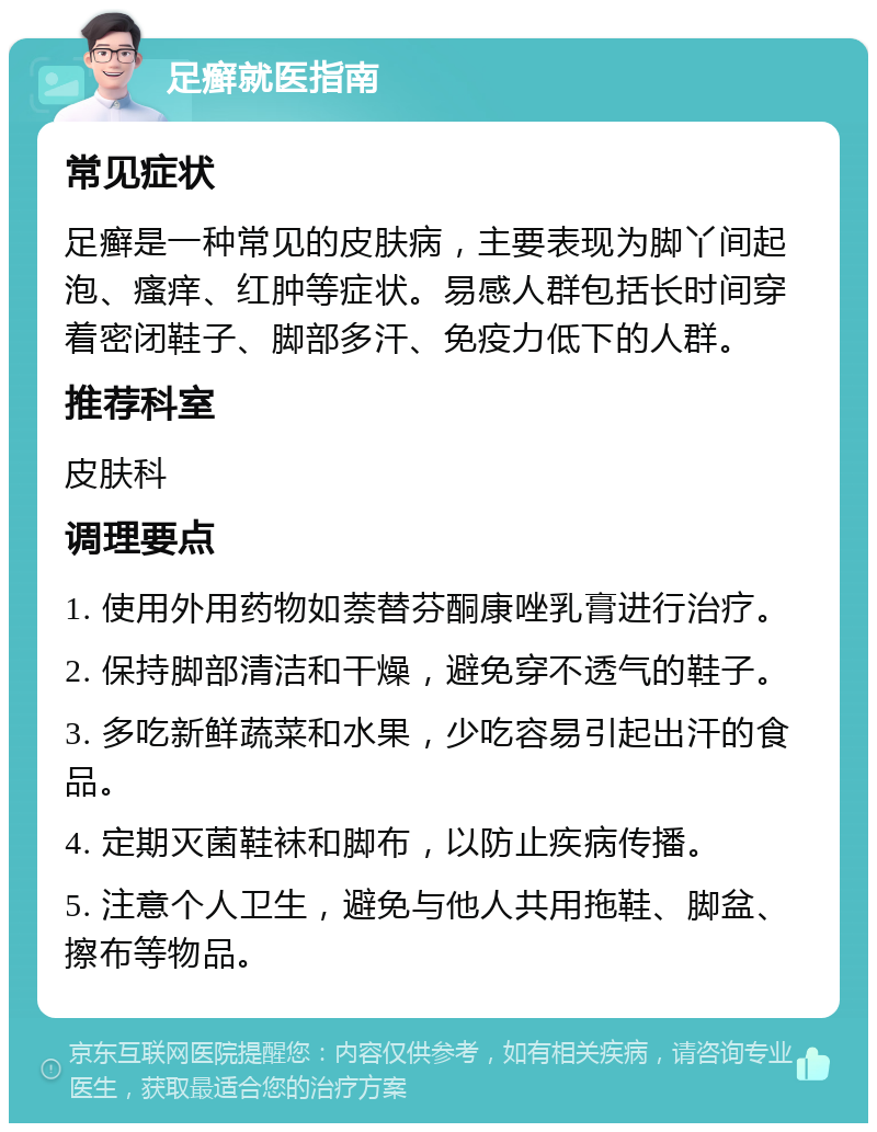 足癣就医指南 常见症状 足癣是一种常见的皮肤病，主要表现为脚丫间起泡、瘙痒、红肿等症状。易感人群包括长时间穿着密闭鞋子、脚部多汗、免疫力低下的人群。 推荐科室 皮肤科 调理要点 1. 使用外用药物如萘替芬酮康唑乳膏进行治疗。 2. 保持脚部清洁和干燥，避免穿不透气的鞋子。 3. 多吃新鲜蔬菜和水果，少吃容易引起出汗的食品。 4. 定期灭菌鞋袜和脚布，以防止疾病传播。 5. 注意个人卫生，避免与他人共用拖鞋、脚盆、擦布等物品。