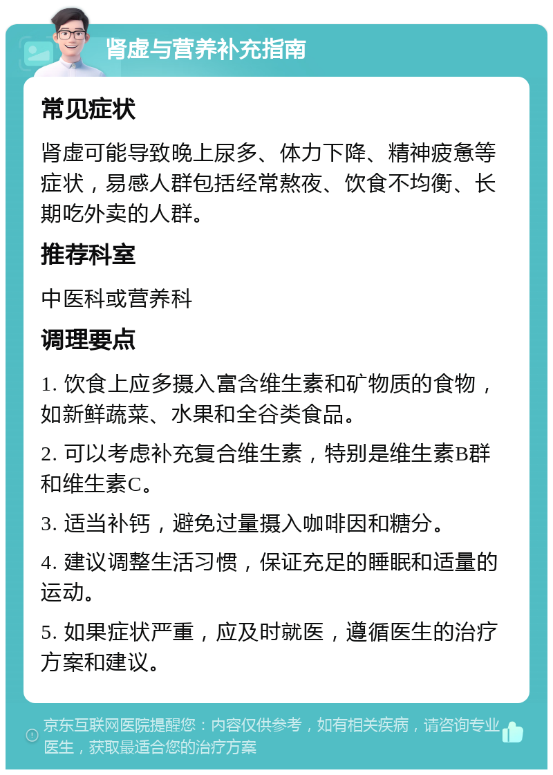 肾虚与营养补充指南 常见症状 肾虚可能导致晚上尿多、体力下降、精神疲惫等症状，易感人群包括经常熬夜、饮食不均衡、长期吃外卖的人群。 推荐科室 中医科或营养科 调理要点 1. 饮食上应多摄入富含维生素和矿物质的食物，如新鲜蔬菜、水果和全谷类食品。 2. 可以考虑补充复合维生素，特别是维生素B群和维生素C。 3. 适当补钙，避免过量摄入咖啡因和糖分。 4. 建议调整生活习惯，保证充足的睡眠和适量的运动。 5. 如果症状严重，应及时就医，遵循医生的治疗方案和建议。