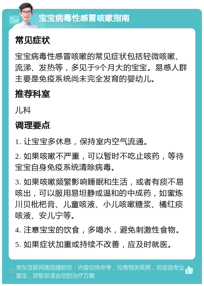 宝宝病毒性感冒咳嗽指南 常见症状 宝宝病毒性感冒咳嗽的常见症状包括轻微咳嗽、流涕、发热等，多见于9个月大的宝宝。易感人群主要是免疫系统尚未完全发育的婴幼儿。 推荐科室 儿科 调理要点 1. 让宝宝多休息，保持室内空气流通。 2. 如果咳嗽不严重，可以暂时不吃止咳药，等待宝宝自身免疫系统清除病毒。 3. 如果咳嗽频繁影响睡眠和生活，或者有痰不易咳出，可以服用易坦静或温和的中成药，如蜜炼川贝枇杷膏、儿童咳液、小儿咳嗽糖浆、橘红痰咳液、安儿宁等。 4. 注意宝宝的饮食，多喝水，避免刺激性食物。 5. 如果症状加重或持续不改善，应及时就医。