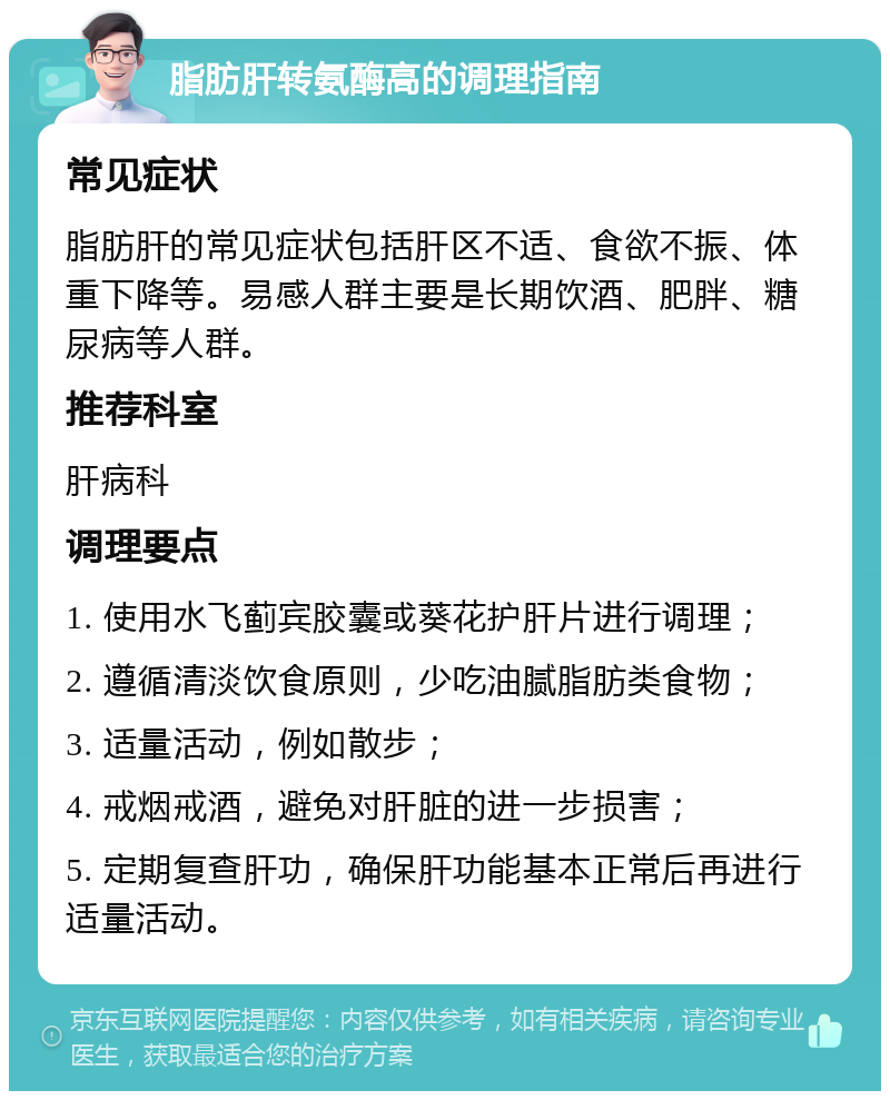 脂肪肝转氨酶高的调理指南 常见症状 脂肪肝的常见症状包括肝区不适、食欲不振、体重下降等。易感人群主要是长期饮酒、肥胖、糖尿病等人群。 推荐科室 肝病科 调理要点 1. 使用水飞蓟宾胶囊或葵花护肝片进行调理； 2. 遵循清淡饮食原则，少吃油腻脂肪类食物； 3. 适量活动，例如散步； 4. 戒烟戒酒，避免对肝脏的进一步损害； 5. 定期复查肝功，确保肝功能基本正常后再进行适量活动。