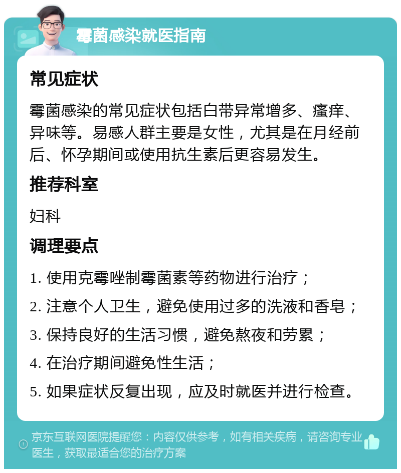 霉菌感染就医指南 常见症状 霉菌感染的常见症状包括白带异常增多、瘙痒、异味等。易感人群主要是女性，尤其是在月经前后、怀孕期间或使用抗生素后更容易发生。 推荐科室 妇科 调理要点 1. 使用克霉唑制霉菌素等药物进行治疗； 2. 注意个人卫生，避免使用过多的洗液和香皂； 3. 保持良好的生活习惯，避免熬夜和劳累； 4. 在治疗期间避免性生活； 5. 如果症状反复出现，应及时就医并进行检查。