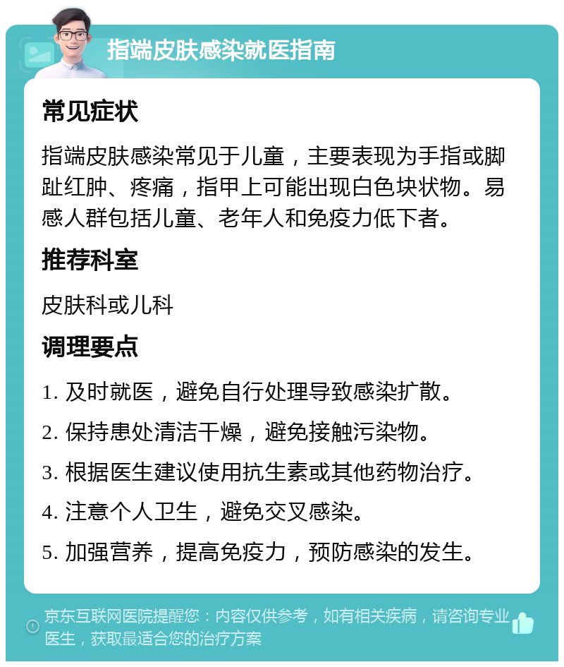 指端皮肤感染就医指南 常见症状 指端皮肤感染常见于儿童，主要表现为手指或脚趾红肿、疼痛，指甲上可能出现白色块状物。易感人群包括儿童、老年人和免疫力低下者。 推荐科室 皮肤科或儿科 调理要点 1. 及时就医，避免自行处理导致感染扩散。 2. 保持患处清洁干燥，避免接触污染物。 3. 根据医生建议使用抗生素或其他药物治疗。 4. 注意个人卫生，避免交叉感染。 5. 加强营养，提高免疫力，预防感染的发生。