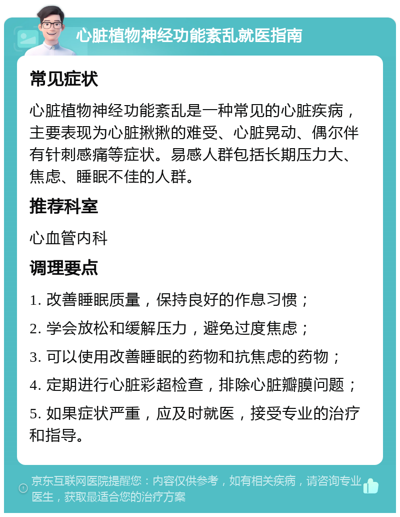 心脏植物神经功能紊乱就医指南 常见症状 心脏植物神经功能紊乱是一种常见的心脏疾病，主要表现为心脏揪揪的难受、心脏晃动、偶尔伴有针刺感痛等症状。易感人群包括长期压力大、焦虑、睡眠不佳的人群。 推荐科室 心血管内科 调理要点 1. 改善睡眠质量，保持良好的作息习惯； 2. 学会放松和缓解压力，避免过度焦虑； 3. 可以使用改善睡眠的药物和抗焦虑的药物； 4. 定期进行心脏彩超检查，排除心脏瓣膜问题； 5. 如果症状严重，应及时就医，接受专业的治疗和指导。