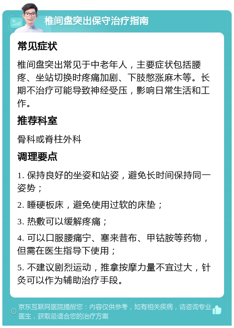 椎间盘突出保守治疗指南 常见症状 椎间盘突出常见于中老年人，主要症状包括腰疼、坐站切换时疼痛加剧、下肢憋涨麻木等。长期不治疗可能导致神经受压，影响日常生活和工作。 推荐科室 骨科或脊柱外科 调理要点 1. 保持良好的坐姿和站姿，避免长时间保持同一姿势； 2. 睡硬板床，避免使用过软的床垫； 3. 热敷可以缓解疼痛； 4. 可以口服腰痛宁、塞来昔布、甲钴胺等药物，但需在医生指导下使用； 5. 不建议剧烈运动，推拿按摩力量不宜过大，针灸可以作为辅助治疗手段。