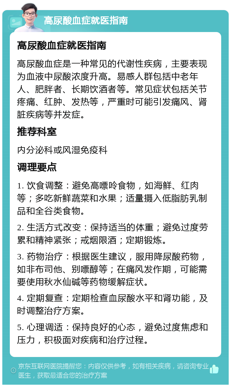 高尿酸血症就医指南 高尿酸血症就医指南 高尿酸血症是一种常见的代谢性疾病，主要表现为血液中尿酸浓度升高。易感人群包括中老年人、肥胖者、长期饮酒者等。常见症状包括关节疼痛、红肿、发热等，严重时可能引发痛风、肾脏疾病等并发症。 推荐科室 内分泌科或风湿免疫科 调理要点 1. 饮食调整：避免高嘌呤食物，如海鲜、红肉等；多吃新鲜蔬菜和水果；适量摄入低脂肪乳制品和全谷类食物。 2. 生活方式改变：保持适当的体重；避免过度劳累和精神紧张；戒烟限酒；定期锻炼。 3. 药物治疗：根据医生建议，服用降尿酸药物，如非布司他、别嘌醇等；在痛风发作期，可能需要使用秋水仙碱等药物缓解症状。 4. 定期复查：定期检查血尿酸水平和肾功能，及时调整治疗方案。 5. 心理调适：保持良好的心态，避免过度焦虑和压力，积极面对疾病和治疗过程。