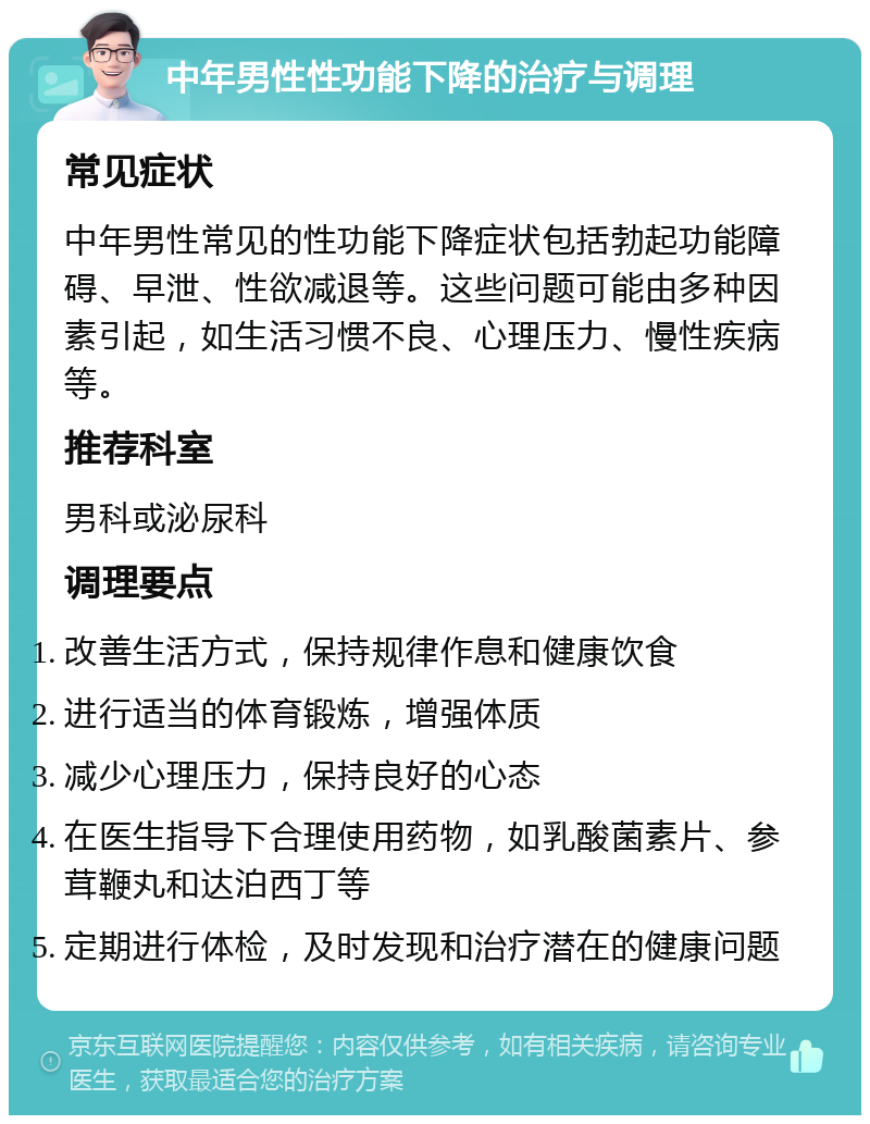 中年男性性功能下降的治疗与调理 常见症状 中年男性常见的性功能下降症状包括勃起功能障碍、早泄、性欲减退等。这些问题可能由多种因素引起，如生活习惯不良、心理压力、慢性疾病等。 推荐科室 男科或泌尿科 调理要点 改善生活方式，保持规律作息和健康饮食 进行适当的体育锻炼，增强体质 减少心理压力，保持良好的心态 在医生指导下合理使用药物，如乳酸菌素片、参茸鞭丸和达泊西丁等 定期进行体检，及时发现和治疗潜在的健康问题