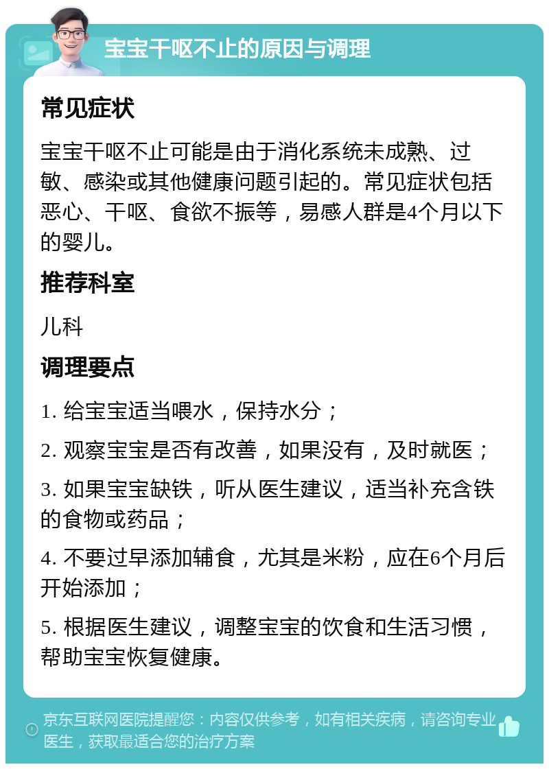 宝宝干呕不止的原因与调理 常见症状 宝宝干呕不止可能是由于消化系统未成熟、过敏、感染或其他健康问题引起的。常见症状包括恶心、干呕、食欲不振等，易感人群是4个月以下的婴儿。 推荐科室 儿科 调理要点 1. 给宝宝适当喂水，保持水分； 2. 观察宝宝是否有改善，如果没有，及时就医； 3. 如果宝宝缺铁，听从医生建议，适当补充含铁的食物或药品； 4. 不要过早添加辅食，尤其是米粉，应在6个月后开始添加； 5. 根据医生建议，调整宝宝的饮食和生活习惯，帮助宝宝恢复健康。