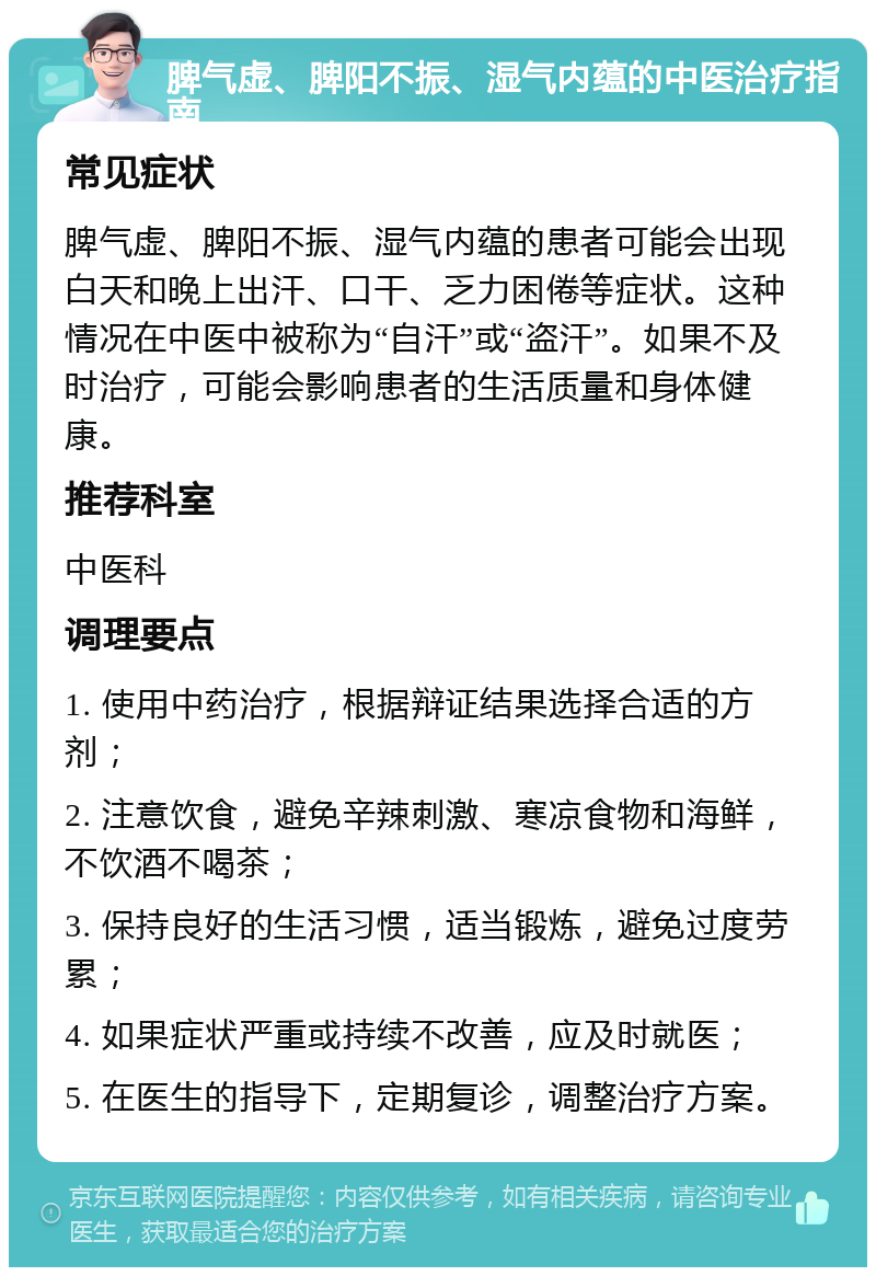 脾气虚、脾阳不振、湿气内蕴的中医治疗指南 常见症状 脾气虚、脾阳不振、湿气内蕴的患者可能会出现白天和晚上出汗、口干、乏力困倦等症状。这种情况在中医中被称为“自汗”或“盗汗”。如果不及时治疗，可能会影响患者的生活质量和身体健康。 推荐科室 中医科 调理要点 1. 使用中药治疗，根据辩证结果选择合适的方剂； 2. 注意饮食，避免辛辣刺激、寒凉食物和海鲜，不饮酒不喝茶； 3. 保持良好的生活习惯，适当锻炼，避免过度劳累； 4. 如果症状严重或持续不改善，应及时就医； 5. 在医生的指导下，定期复诊，调整治疗方案。