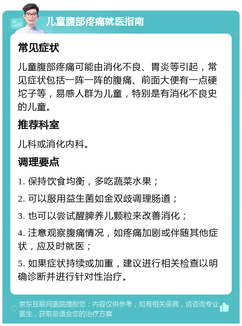 儿童腹部疼痛就医指南 常见症状 儿童腹部疼痛可能由消化不良、胃炎等引起，常见症状包括一阵一阵的腹痛、前面大便有一点硬坨子等，易感人群为儿童，特别是有消化不良史的儿童。 推荐科室 儿科或消化内科。 调理要点 1. 保持饮食均衡，多吃蔬菜水果； 2. 可以服用益生菌如金双歧调理肠道； 3. 也可以尝试醒脾养儿颗粒来改善消化； 4. 注意观察腹痛情况，如疼痛加剧或伴随其他症状，应及时就医； 5. 如果症状持续或加重，建议进行相关检查以明确诊断并进行针对性治疗。