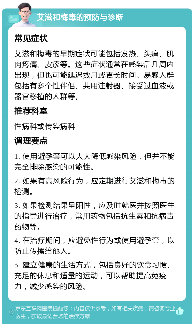 艾滋和梅毒的预防与诊断 常见症状 艾滋和梅毒的早期症状可能包括发热、头痛、肌肉疼痛、皮疹等。这些症状通常在感染后几周内出现，但也可能延迟数月或更长时间。易感人群包括有多个性伴侣、共用注射器、接受过血液或器官移植的人群等。 推荐科室 性病科或传染病科 调理要点 1. 使用避孕套可以大大降低感染风险，但并不能完全排除感染的可能性。 2. 如果有高风险行为，应定期进行艾滋和梅毒的检测。 3. 如果检测结果呈阳性，应及时就医并按照医生的指导进行治疗，常用药物包括抗生素和抗病毒药物等。 4. 在治疗期间，应避免性行为或使用避孕套，以防止传播给他人。 5. 建立健康的生活方式，包括良好的饮食习惯、充足的休息和适量的运动，可以帮助提高免疫力，减少感染的风险。