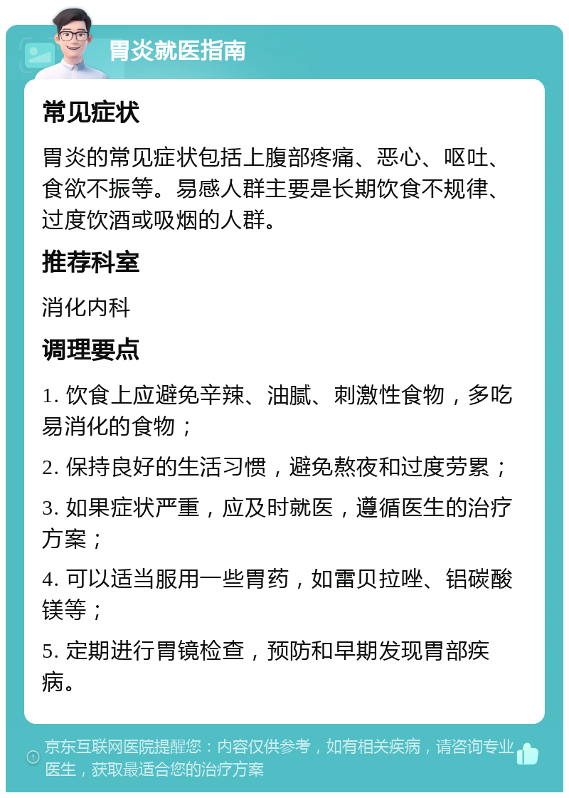 胃炎就医指南 常见症状 胃炎的常见症状包括上腹部疼痛、恶心、呕吐、食欲不振等。易感人群主要是长期饮食不规律、过度饮酒或吸烟的人群。 推荐科室 消化内科 调理要点 1. 饮食上应避免辛辣、油腻、刺激性食物，多吃易消化的食物； 2. 保持良好的生活习惯，避免熬夜和过度劳累； 3. 如果症状严重，应及时就医，遵循医生的治疗方案； 4. 可以适当服用一些胃药，如雷贝拉唑、铝碳酸镁等； 5. 定期进行胃镜检查，预防和早期发现胃部疾病。