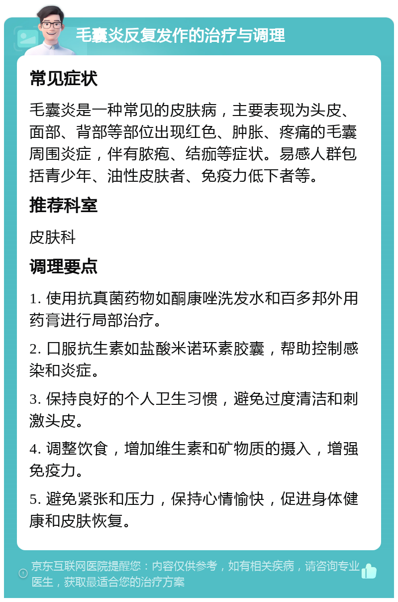 毛囊炎反复发作的治疗与调理 常见症状 毛囊炎是一种常见的皮肤病，主要表现为头皮、面部、背部等部位出现红色、肿胀、疼痛的毛囊周围炎症，伴有脓疱、结痂等症状。易感人群包括青少年、油性皮肤者、免疫力低下者等。 推荐科室 皮肤科 调理要点 1. 使用抗真菌药物如酮康唑洗发水和百多邦外用药膏进行局部治疗。 2. 口服抗生素如盐酸米诺环素胶囊，帮助控制感染和炎症。 3. 保持良好的个人卫生习惯，避免过度清洁和刺激头皮。 4. 调整饮食，增加维生素和矿物质的摄入，增强免疫力。 5. 避免紧张和压力，保持心情愉快，促进身体健康和皮肤恢复。