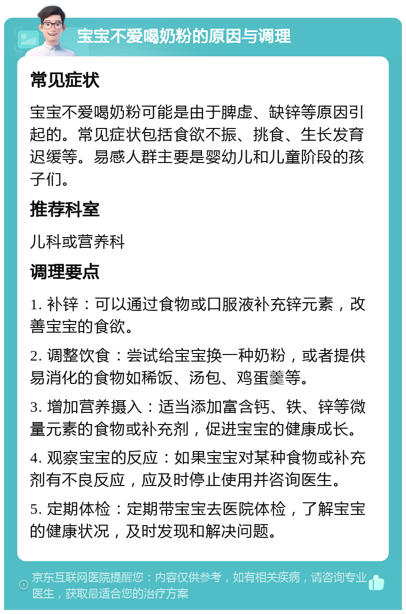 宝宝不爱喝奶粉的原因与调理 常见症状 宝宝不爱喝奶粉可能是由于脾虚、缺锌等原因引起的。常见症状包括食欲不振、挑食、生长发育迟缓等。易感人群主要是婴幼儿和儿童阶段的孩子们。 推荐科室 儿科或营养科 调理要点 1. 补锌：可以通过食物或口服液补充锌元素，改善宝宝的食欲。 2. 调整饮食：尝试给宝宝换一种奶粉，或者提供易消化的食物如稀饭、汤包、鸡蛋羹等。 3. 增加营养摄入：适当添加富含钙、铁、锌等微量元素的食物或补充剂，促进宝宝的健康成长。 4. 观察宝宝的反应：如果宝宝对某种食物或补充剂有不良反应，应及时停止使用并咨询医生。 5. 定期体检：定期带宝宝去医院体检，了解宝宝的健康状况，及时发现和解决问题。