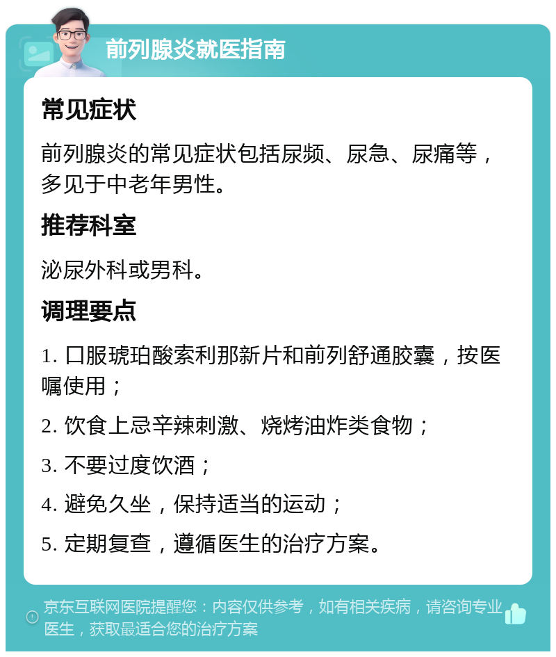 前列腺炎就医指南 常见症状 前列腺炎的常见症状包括尿频、尿急、尿痛等，多见于中老年男性。 推荐科室 泌尿外科或男科。 调理要点 1. 口服琥珀酸索利那新片和前列舒通胶囊，按医嘱使用； 2. 饮食上忌辛辣刺激、烧烤油炸类食物； 3. 不要过度饮酒； 4. 避免久坐，保持适当的运动； 5. 定期复查，遵循医生的治疗方案。