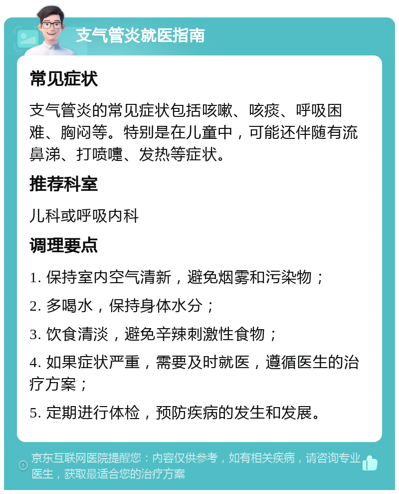 支气管炎就医指南 常见症状 支气管炎的常见症状包括咳嗽、咳痰、呼吸困难、胸闷等。特别是在儿童中，可能还伴随有流鼻涕、打喷嚏、发热等症状。 推荐科室 儿科或呼吸内科 调理要点 1. 保持室内空气清新，避免烟雾和污染物； 2. 多喝水，保持身体水分； 3. 饮食清淡，避免辛辣刺激性食物； 4. 如果症状严重，需要及时就医，遵循医生的治疗方案； 5. 定期进行体检，预防疾病的发生和发展。