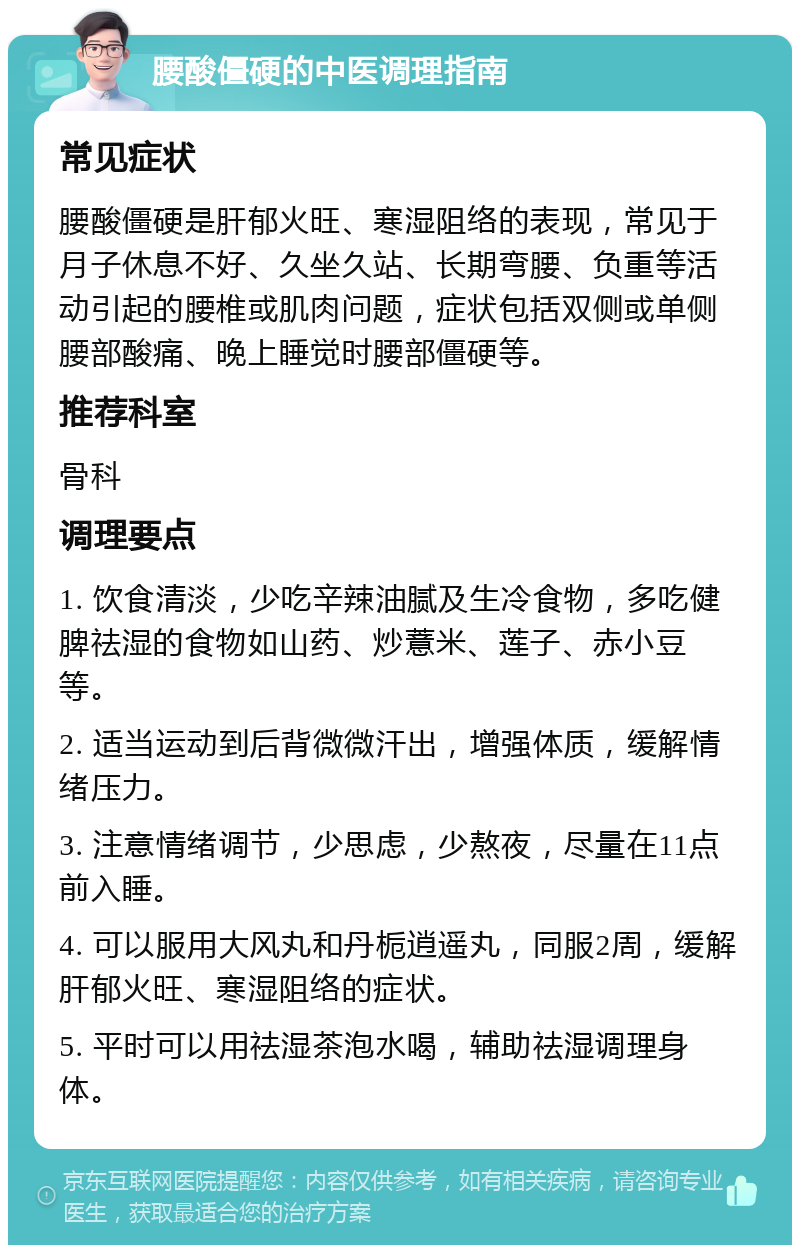 腰酸僵硬的中医调理指南 常见症状 腰酸僵硬是肝郁火旺、寒湿阻络的表现，常见于月子休息不好、久坐久站、长期弯腰、负重等活动引起的腰椎或肌肉问题，症状包括双侧或单侧腰部酸痛、晚上睡觉时腰部僵硬等。 推荐科室 骨科 调理要点 1. 饮食清淡，少吃辛辣油腻及生冷食物，多吃健脾祛湿的食物如山药、炒薏米、莲子、赤小豆等。 2. 适当运动到后背微微汗出，增强体质，缓解情绪压力。 3. 注意情绪调节，少思虑，少熬夜，尽量在11点前入睡。 4. 可以服用大风丸和丹栀逍遥丸，同服2周，缓解肝郁火旺、寒湿阻络的症状。 5. 平时可以用祛湿茶泡水喝，辅助祛湿调理身体。