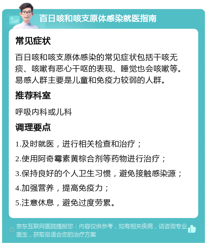 百日咳和咳支原体感染就医指南 常见症状 百日咳和咳支原体感染的常见症状包括干咳无痰、咳嗽有恶心干呕的表现、睡觉也会咳嗽等。易感人群主要是儿童和免疫力较弱的人群。 推荐科室 呼吸内科或儿科 调理要点 1.及时就医，进行相关检查和治疗； 2.使用阿奇霉素黄棕合剂等药物进行治疗； 3.保持良好的个人卫生习惯，避免接触感染源； 4.加强营养，提高免疫力； 5.注意休息，避免过度劳累。