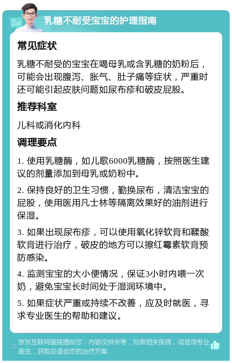 乳糖不耐受宝宝的护理指南 常见症状 乳糖不耐受的宝宝在喝母乳或含乳糖的奶粉后，可能会出现腹泻、胀气、肚子痛等症状，严重时还可能引起皮肤问题如尿布疹和破皮屁股。 推荐科室 儿科或消化内科 调理要点 1. 使用乳糖酶，如儿歌6000乳糖酶，按照医生建议的剂量添加到母乳或奶粉中。 2. 保持良好的卫生习惯，勤换尿布，清洁宝宝的屁股，使用医用凡士林等隔离效果好的油剂进行保湿。 3. 如果出现尿布疹，可以使用氧化锌软膏和鞣酸软膏进行治疗，破皮的地方可以擦红霉素软膏预防感染。 4. 监测宝宝的大小便情况，保证3小时内喂一次奶，避免宝宝长时间处于湿润环境中。 5. 如果症状严重或持续不改善，应及时就医，寻求专业医生的帮助和建议。