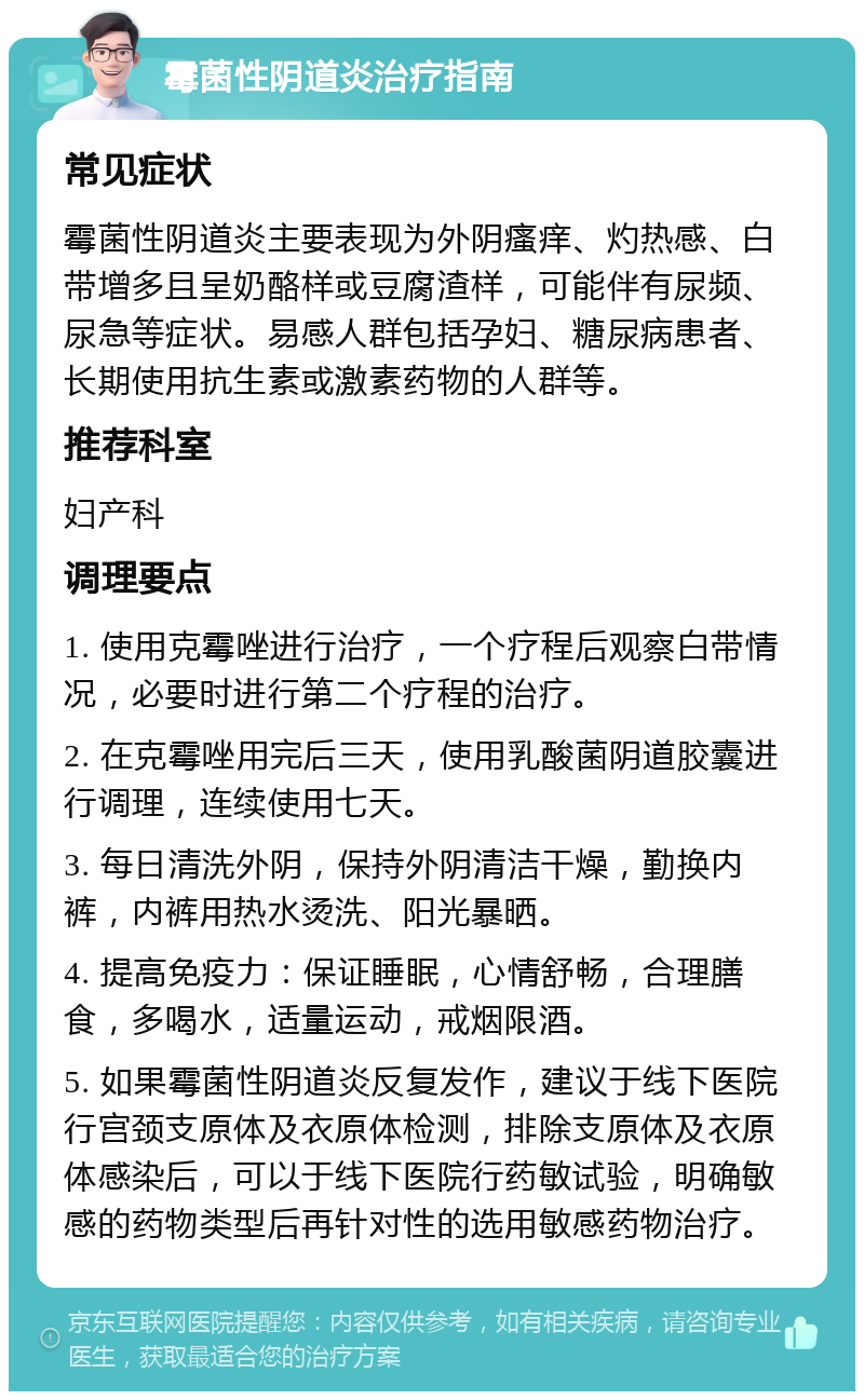 霉菌性阴道炎治疗指南 常见症状 霉菌性阴道炎主要表现为外阴瘙痒、灼热感、白带增多且呈奶酪样或豆腐渣样，可能伴有尿频、尿急等症状。易感人群包括孕妇、糖尿病患者、长期使用抗生素或激素药物的人群等。 推荐科室 妇产科 调理要点 1. 使用克霉唑进行治疗，一个疗程后观察白带情况，必要时进行第二个疗程的治疗。 2. 在克霉唑用完后三天，使用乳酸菌阴道胶囊进行调理，连续使用七天。 3. 每日清洗外阴，保持外阴清洁干燥，勤换内裤，内裤用热水烫洗、阳光暴晒。 4. 提高免疫力：保证睡眠，心情舒畅，合理膳食，多喝水，适量运动，戒烟限酒。 5. 如果霉菌性阴道炎反复发作，建议于线下医院行宫颈支原体及衣原体检测，排除支原体及衣原体感染后，可以于线下医院行药敏试验，明确敏感的药物类型后再针对性的选用敏感药物治疗。