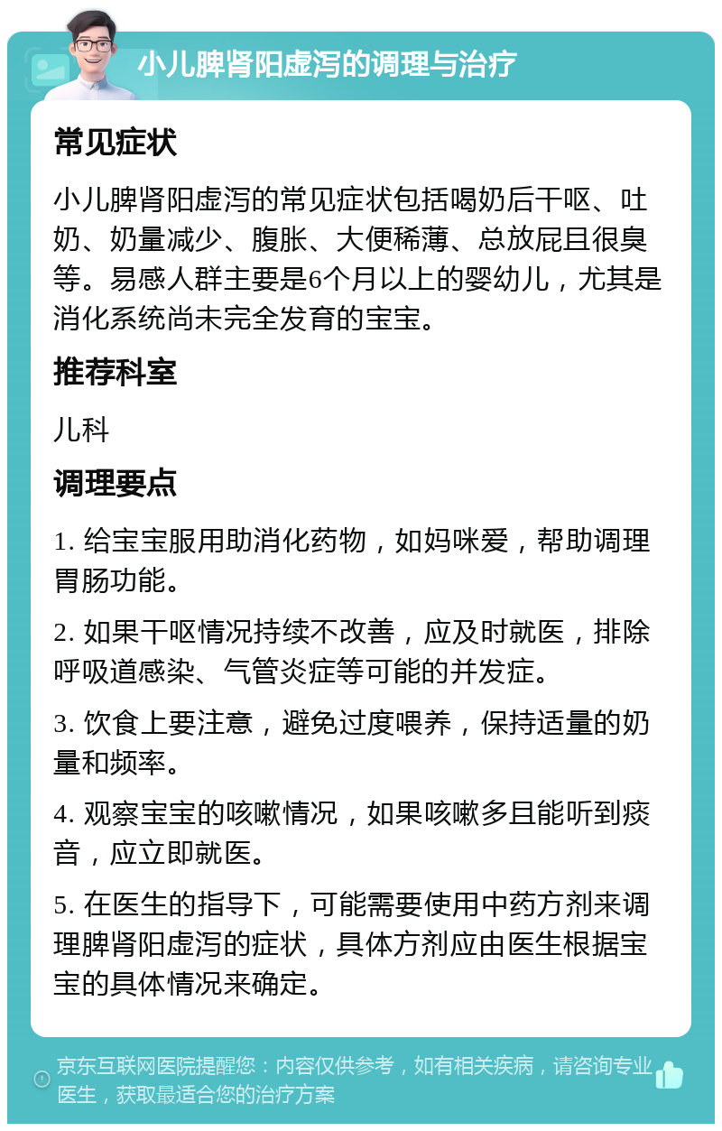 小儿脾肾阳虚泻的调理与治疗 常见症状 小儿脾肾阳虚泻的常见症状包括喝奶后干呕、吐奶、奶量减少、腹胀、大便稀薄、总放屁且很臭等。易感人群主要是6个月以上的婴幼儿，尤其是消化系统尚未完全发育的宝宝。 推荐科室 儿科 调理要点 1. 给宝宝服用助消化药物，如妈咪爱，帮助调理胃肠功能。 2. 如果干呕情况持续不改善，应及时就医，排除呼吸道感染、气管炎症等可能的并发症。 3. 饮食上要注意，避免过度喂养，保持适量的奶量和频率。 4. 观察宝宝的咳嗽情况，如果咳嗽多且能听到痰音，应立即就医。 5. 在医生的指导下，可能需要使用中药方剂来调理脾肾阳虚泻的症状，具体方剂应由医生根据宝宝的具体情况来确定。