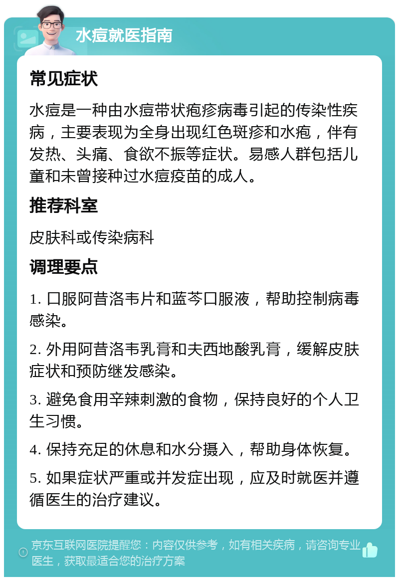 水痘就医指南 常见症状 水痘是一种由水痘带状疱疹病毒引起的传染性疾病，主要表现为全身出现红色斑疹和水疱，伴有发热、头痛、食欲不振等症状。易感人群包括儿童和未曾接种过水痘疫苗的成人。 推荐科室 皮肤科或传染病科 调理要点 1. 口服阿昔洛韦片和蓝芩口服液，帮助控制病毒感染。 2. 外用阿昔洛韦乳膏和夫西地酸乳膏，缓解皮肤症状和预防继发感染。 3. 避免食用辛辣刺激的食物，保持良好的个人卫生习惯。 4. 保持充足的休息和水分摄入，帮助身体恢复。 5. 如果症状严重或并发症出现，应及时就医并遵循医生的治疗建议。