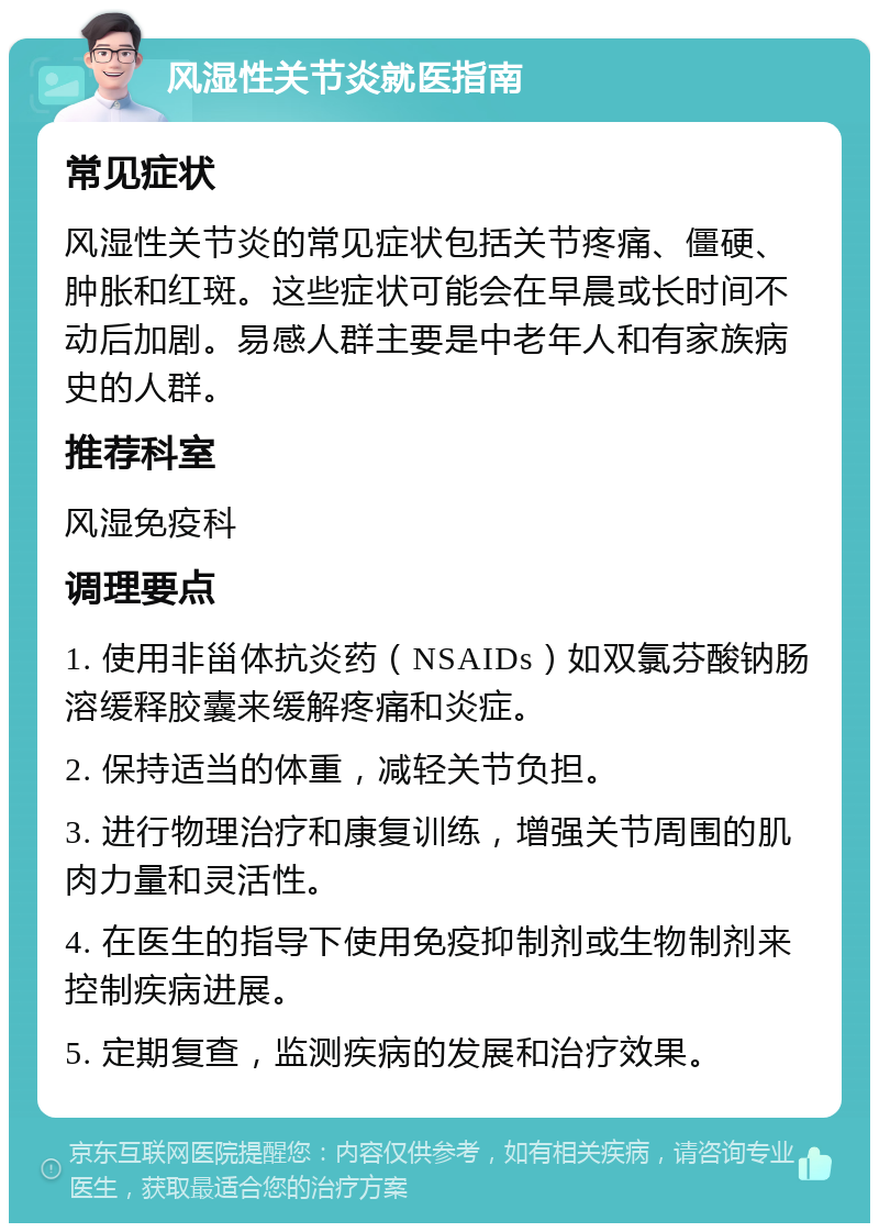 风湿性关节炎就医指南 常见症状 风湿性关节炎的常见症状包括关节疼痛、僵硬、肿胀和红斑。这些症状可能会在早晨或长时间不动后加剧。易感人群主要是中老年人和有家族病史的人群。 推荐科室 风湿免疫科 调理要点 1. 使用非甾体抗炎药（NSAIDs）如双氯芬酸钠肠溶缓释胶囊来缓解疼痛和炎症。 2. 保持适当的体重，减轻关节负担。 3. 进行物理治疗和康复训练，增强关节周围的肌肉力量和灵活性。 4. 在医生的指导下使用免疫抑制剂或生物制剂来控制疾病进展。 5. 定期复查，监测疾病的发展和治疗效果。