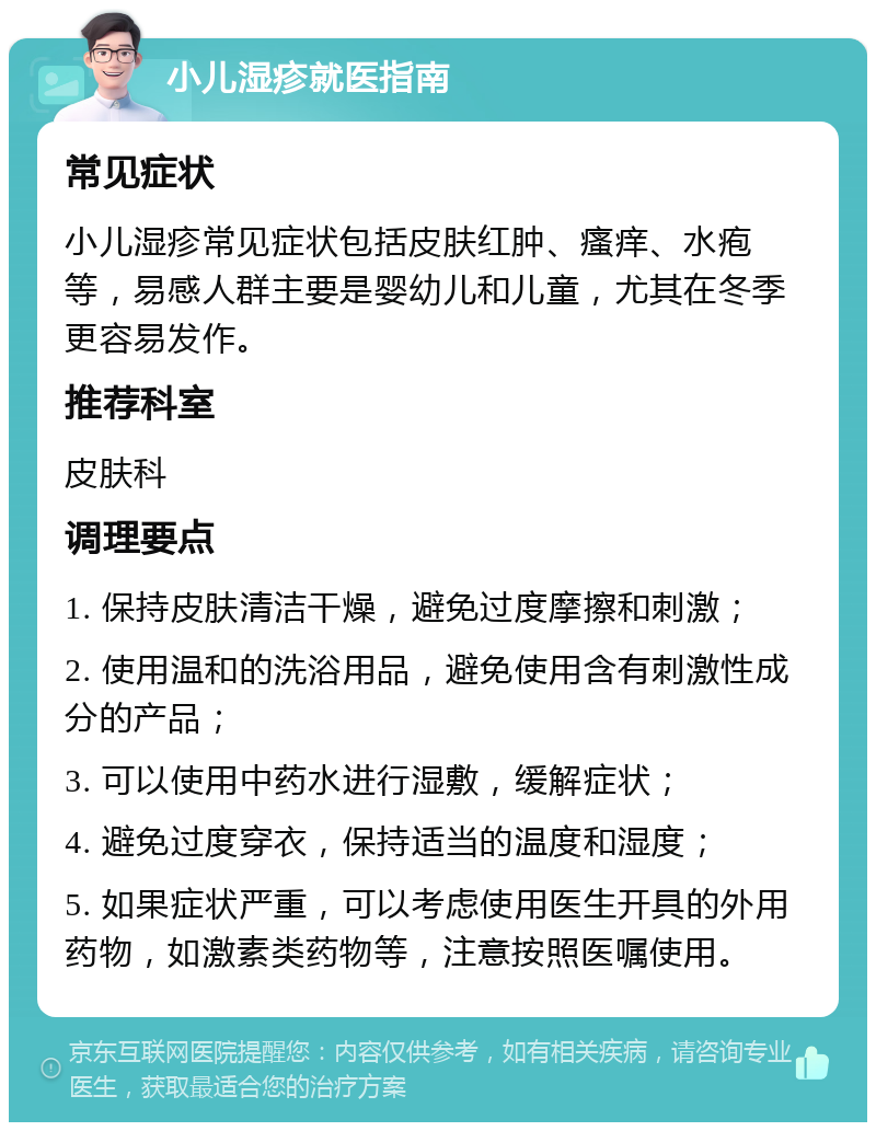 小儿湿疹就医指南 常见症状 小儿湿疹常见症状包括皮肤红肿、瘙痒、水疱等，易感人群主要是婴幼儿和儿童，尤其在冬季更容易发作。 推荐科室 皮肤科 调理要点 1. 保持皮肤清洁干燥，避免过度摩擦和刺激； 2. 使用温和的洗浴用品，避免使用含有刺激性成分的产品； 3. 可以使用中药水进行湿敷，缓解症状； 4. 避免过度穿衣，保持适当的温度和湿度； 5. 如果症状严重，可以考虑使用医生开具的外用药物，如激素类药物等，注意按照医嘱使用。