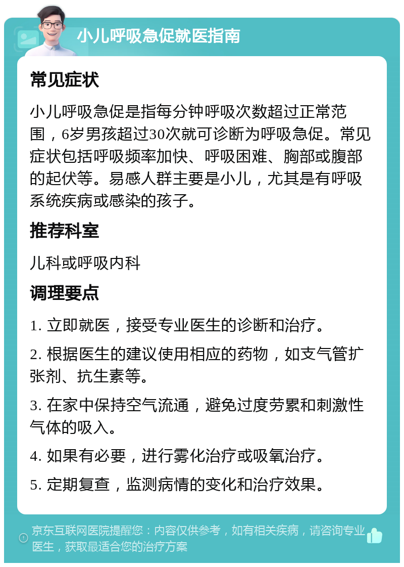 小儿呼吸急促就医指南 常见症状 小儿呼吸急促是指每分钟呼吸次数超过正常范围，6岁男孩超过30次就可诊断为呼吸急促。常见症状包括呼吸频率加快、呼吸困难、胸部或腹部的起伏等。易感人群主要是小儿，尤其是有呼吸系统疾病或感染的孩子。 推荐科室 儿科或呼吸内科 调理要点 1. 立即就医，接受专业医生的诊断和治疗。 2. 根据医生的建议使用相应的药物，如支气管扩张剂、抗生素等。 3. 在家中保持空气流通，避免过度劳累和刺激性气体的吸入。 4. 如果有必要，进行雾化治疗或吸氧治疗。 5. 定期复查，监测病情的变化和治疗效果。