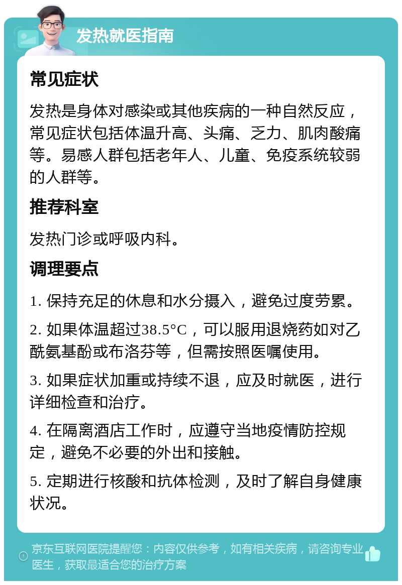 发热就医指南 常见症状 发热是身体对感染或其他疾病的一种自然反应，常见症状包括体温升高、头痛、乏力、肌肉酸痛等。易感人群包括老年人、儿童、免疫系统较弱的人群等。 推荐科室 发热门诊或呼吸内科。 调理要点 1. 保持充足的休息和水分摄入，避免过度劳累。 2. 如果体温超过38.5°C，可以服用退烧药如对乙酰氨基酚或布洛芬等，但需按照医嘱使用。 3. 如果症状加重或持续不退，应及时就医，进行详细检查和治疗。 4. 在隔离酒店工作时，应遵守当地疫情防控规定，避免不必要的外出和接触。 5. 定期进行核酸和抗体检测，及时了解自身健康状况。