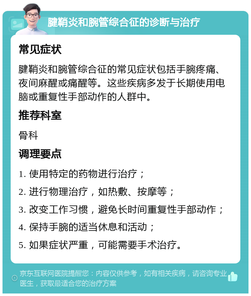 腱鞘炎和腕管综合征的诊断与治疗 常见症状 腱鞘炎和腕管综合征的常见症状包括手腕疼痛、夜间麻醒或痛醒等。这些疾病多发于长期使用电脑或重复性手部动作的人群中。 推荐科室 骨科 调理要点 1. 使用特定的药物进行治疗； 2. 进行物理治疗，如热敷、按摩等； 3. 改变工作习惯，避免长时间重复性手部动作； 4. 保持手腕的适当休息和活动； 5. 如果症状严重，可能需要手术治疗。