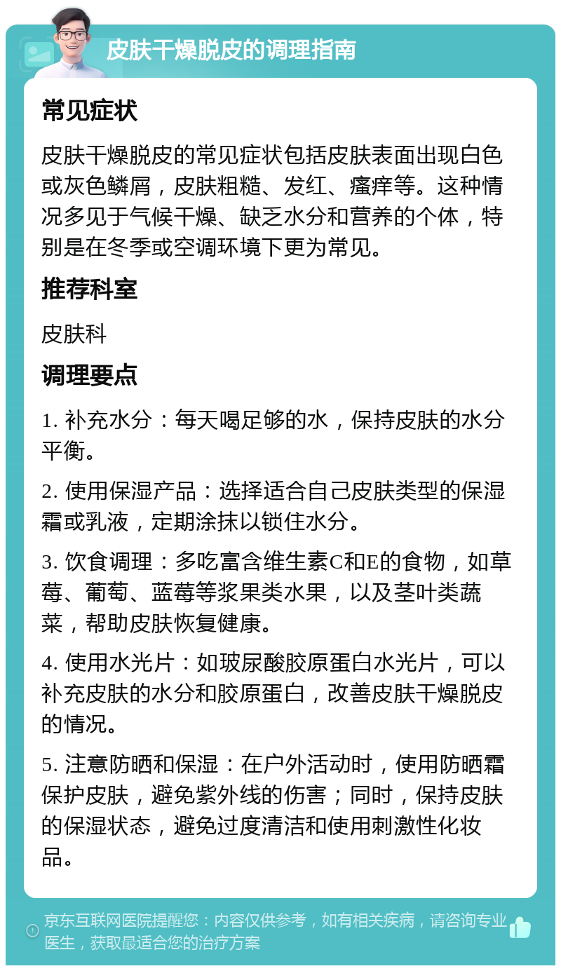 皮肤干燥脱皮的调理指南 常见症状 皮肤干燥脱皮的常见症状包括皮肤表面出现白色或灰色鳞屑，皮肤粗糙、发红、瘙痒等。这种情况多见于气候干燥、缺乏水分和营养的个体，特别是在冬季或空调环境下更为常见。 推荐科室 皮肤科 调理要点 1. 补充水分：每天喝足够的水，保持皮肤的水分平衡。 2. 使用保湿产品：选择适合自己皮肤类型的保湿霜或乳液，定期涂抹以锁住水分。 3. 饮食调理：多吃富含维生素C和E的食物，如草莓、葡萄、蓝莓等浆果类水果，以及茎叶类蔬菜，帮助皮肤恢复健康。 4. 使用水光片：如玻尿酸胶原蛋白水光片，可以补充皮肤的水分和胶原蛋白，改善皮肤干燥脱皮的情况。 5. 注意防晒和保湿：在户外活动时，使用防晒霜保护皮肤，避免紫外线的伤害；同时，保持皮肤的保湿状态，避免过度清洁和使用刺激性化妆品。