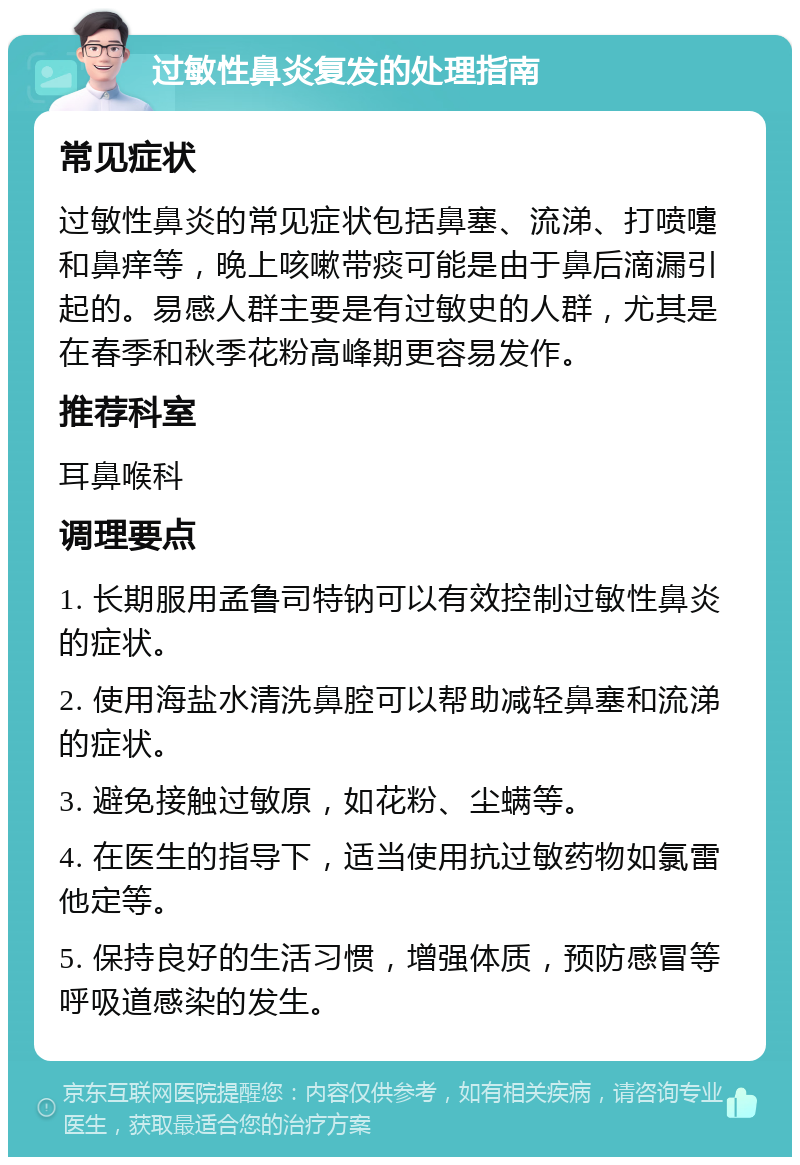 过敏性鼻炎复发的处理指南 常见症状 过敏性鼻炎的常见症状包括鼻塞、流涕、打喷嚏和鼻痒等，晚上咳嗽带痰可能是由于鼻后滴漏引起的。易感人群主要是有过敏史的人群，尤其是在春季和秋季花粉高峰期更容易发作。 推荐科室 耳鼻喉科 调理要点 1. 长期服用孟鲁司特钠可以有效控制过敏性鼻炎的症状。 2. 使用海盐水清洗鼻腔可以帮助减轻鼻塞和流涕的症状。 3. 避免接触过敏原，如花粉、尘螨等。 4. 在医生的指导下，适当使用抗过敏药物如氯雷他定等。 5. 保持良好的生活习惯，增强体质，预防感冒等呼吸道感染的发生。