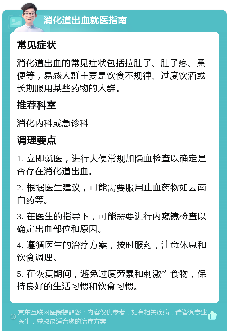 消化道出血就医指南 常见症状 消化道出血的常见症状包括拉肚子、肚子疼、黑便等，易感人群主要是饮食不规律、过度饮酒或长期服用某些药物的人群。 推荐科室 消化内科或急诊科 调理要点 1. 立即就医，进行大便常规加隐血检查以确定是否存在消化道出血。 2. 根据医生建议，可能需要服用止血药物如云南白药等。 3. 在医生的指导下，可能需要进行内窥镜检查以确定出血部位和原因。 4. 遵循医生的治疗方案，按时服药，注意休息和饮食调理。 5. 在恢复期间，避免过度劳累和刺激性食物，保持良好的生活习惯和饮食习惯。