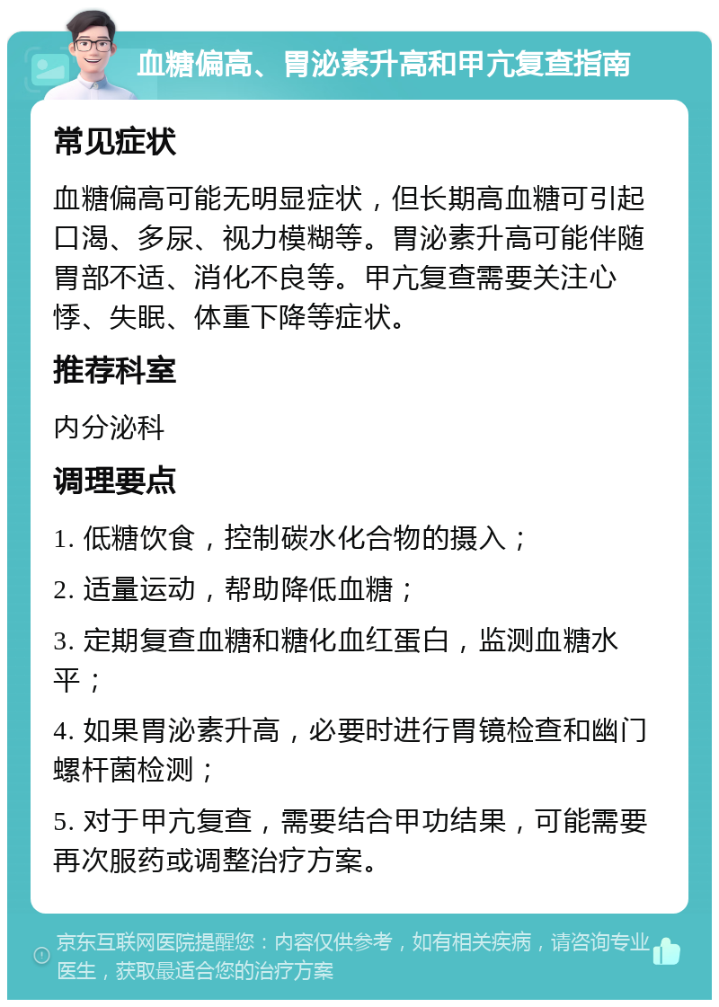 血糖偏高、胃泌素升高和甲亢复查指南 常见症状 血糖偏高可能无明显症状，但长期高血糖可引起口渴、多尿、视力模糊等。胃泌素升高可能伴随胃部不适、消化不良等。甲亢复查需要关注心悸、失眠、体重下降等症状。 推荐科室 内分泌科 调理要点 1. 低糖饮食，控制碳水化合物的摄入； 2. 适量运动，帮助降低血糖； 3. 定期复查血糖和糖化血红蛋白，监测血糖水平； 4. 如果胃泌素升高，必要时进行胃镜检查和幽门螺杆菌检测； 5. 对于甲亢复查，需要结合甲功结果，可能需要再次服药或调整治疗方案。