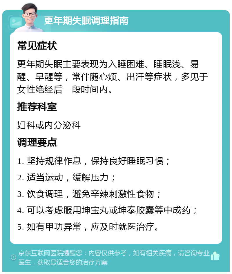 更年期失眠调理指南 常见症状 更年期失眠主要表现为入睡困难、睡眠浅、易醒、早醒等，常伴随心烦、出汗等症状，多见于女性绝经后一段时间内。 推荐科室 妇科或内分泌科 调理要点 1. 坚持规律作息，保持良好睡眠习惯； 2. 适当运动，缓解压力； 3. 饮食调理，避免辛辣刺激性食物； 4. 可以考虑服用坤宝丸或坤泰胶囊等中成药； 5. 如有甲功异常，应及时就医治疗。