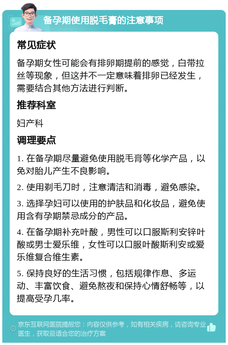 备孕期使用脱毛膏的注意事项 常见症状 备孕期女性可能会有排卵期提前的感觉，白带拉丝等现象，但这并不一定意味着排卵已经发生，需要结合其他方法进行判断。 推荐科室 妇产科 调理要点 1. 在备孕期尽量避免使用脱毛膏等化学产品，以免对胎儿产生不良影响。 2. 使用剃毛刀时，注意清洁和消毒，避免感染。 3. 选择孕妇可以使用的护肤品和化妆品，避免使用含有孕期禁忌成分的产品。 4. 在备孕期补充叶酸，男性可以口服斯利安锌叶酸或男士爱乐维，女性可以口服叶酸斯利安或爱乐维复合维生素。 5. 保持良好的生活习惯，包括规律作息、多运动、丰富饮食、避免熬夜和保持心情舒畅等，以提高受孕几率。