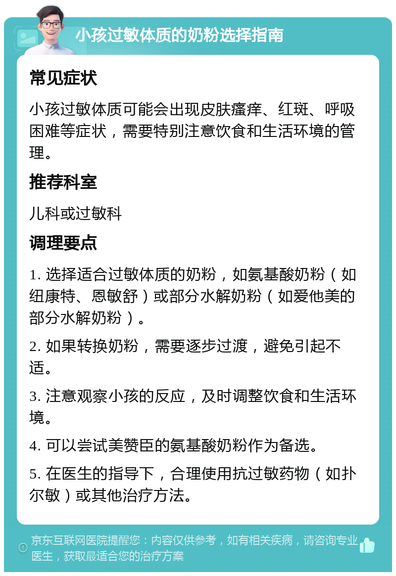 小孩过敏体质的奶粉选择指南 常见症状 小孩过敏体质可能会出现皮肤瘙痒、红斑、呼吸困难等症状，需要特别注意饮食和生活环境的管理。 推荐科室 儿科或过敏科 调理要点 1. 选择适合过敏体质的奶粉，如氨基酸奶粉（如纽康特、恩敏舒）或部分水解奶粉（如爱他美的部分水解奶粉）。 2. 如果转换奶粉，需要逐步过渡，避免引起不适。 3. 注意观察小孩的反应，及时调整饮食和生活环境。 4. 可以尝试美赞臣的氨基酸奶粉作为备选。 5. 在医生的指导下，合理使用抗过敏药物（如扑尔敏）或其他治疗方法。